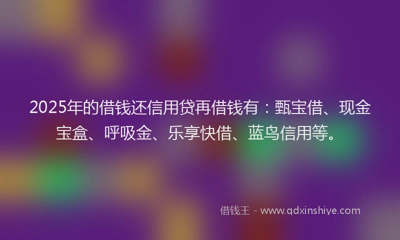 2025年的借钱还信用贷再借钱有：甄宝借、现金宝盒、呼吸金、乐享快借、蓝鸟信用等。