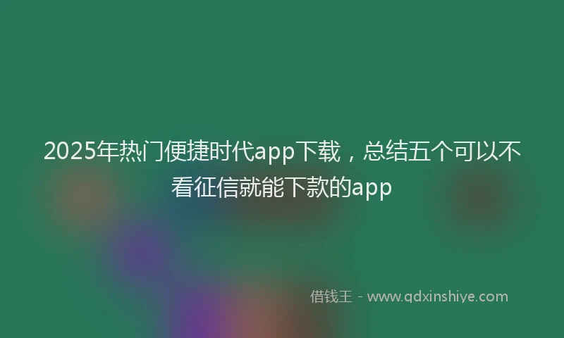2025年热门便捷时代app下载，总结五个可以不看征信就能下款的app