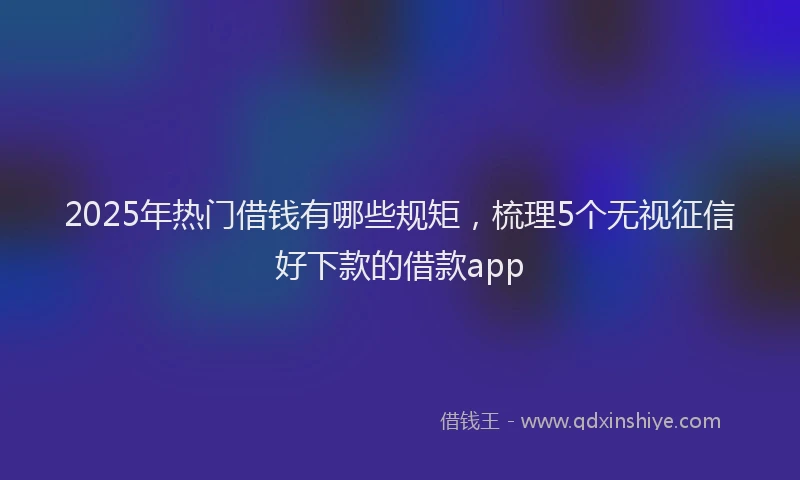 2025年热门借钱有哪些规矩，梳理5个无视征信好下款的借款app