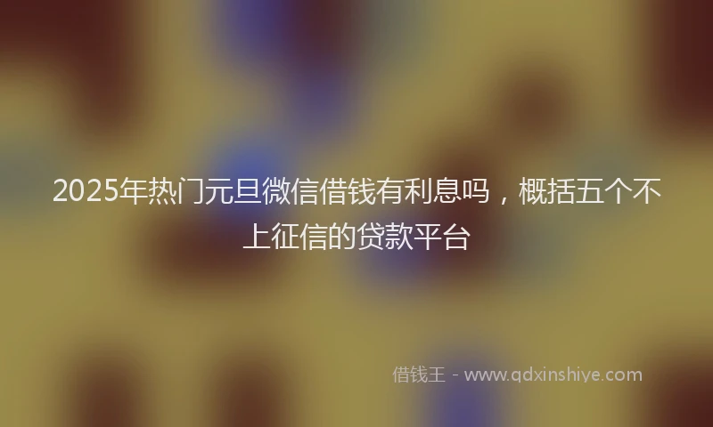 2025年热门元旦微信借钱有利息吗，概括五个不上征信的贷款平台