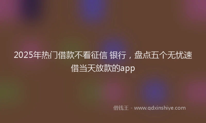 2025年热门借款不看征信 银行，盘点五个无忧速借当天放款的app