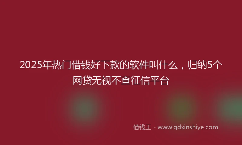 2025年热门借钱好下款的软件叫什么，归纳5个网贷无视不查征信平台