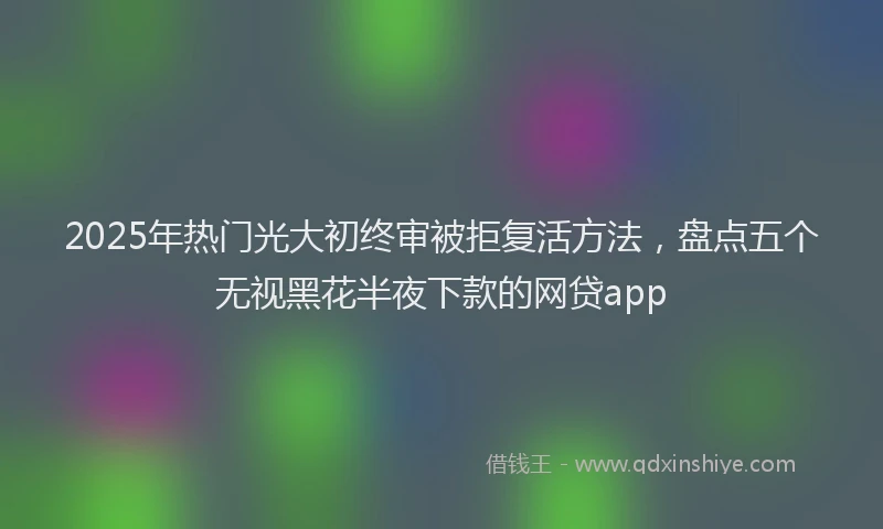 2025年热门光大初终审被拒复活方法，盘点五个无视黑花半夜下款的网贷app