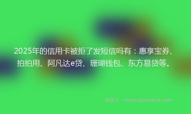 2025年的信用卡被拒了发短信吗有：惠享宝券、拍拍用、阿凡达e贷、珊瑚钱包、东方易贷等。