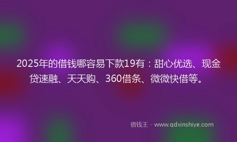 2025年的借钱哪容易下款19有：甜心优选、现金贷速融、天天购、360借条、微微快借等。