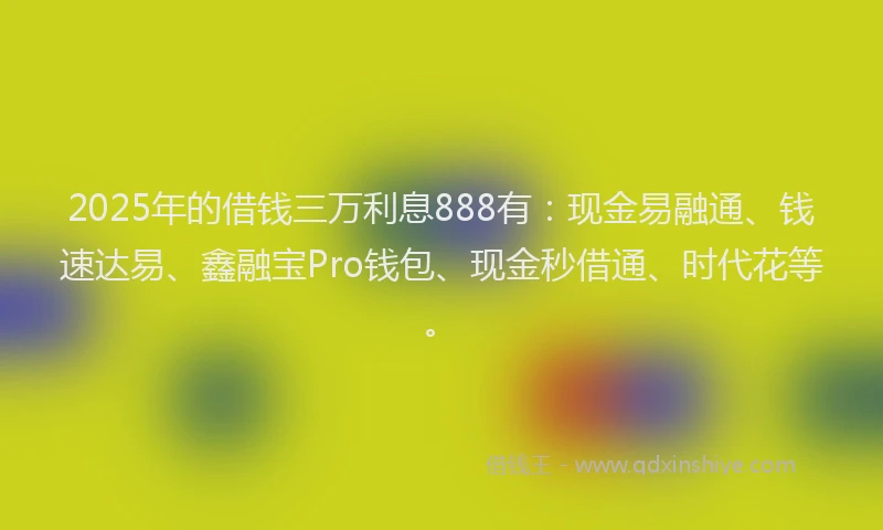 2025年的借钱三万利息888有：现金易融通、钱速达易、鑫融宝Pro钱包、现金秒借通、时代花等。