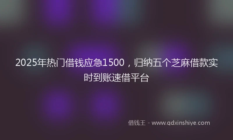 2025年热门借钱应急1500，归纳五个芝麻借款实时到账速借平台
