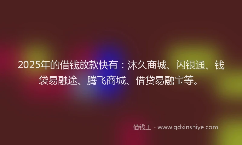 2025年的借钱放款快有：沐久商城、闪银通、钱袋易融途、腾飞商城、借贷易融宝等。