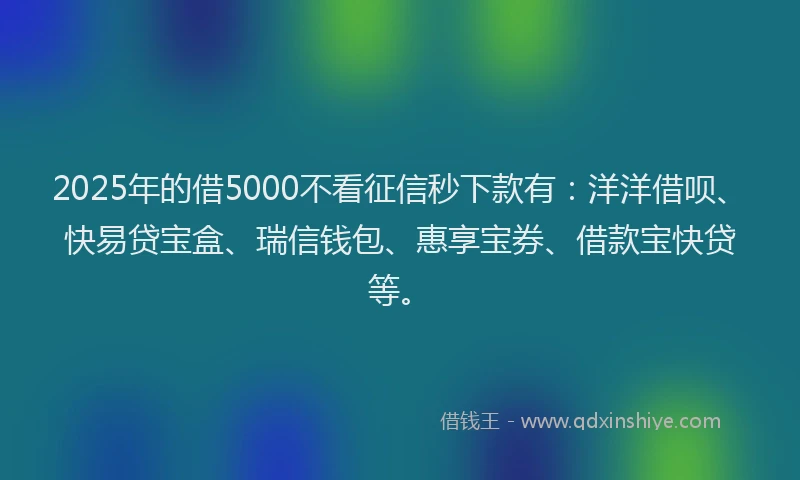 2025年的借5000不看征信秒下款有：洋洋借呗、快易贷宝盒、瑞信钱包、惠享宝券、借款宝快贷等。