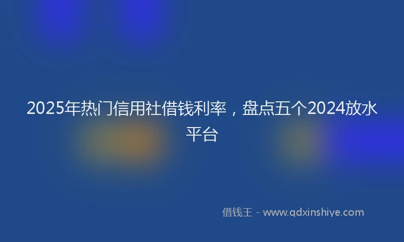 2025年热门信用社借钱利率，盘点五个2024放水平台