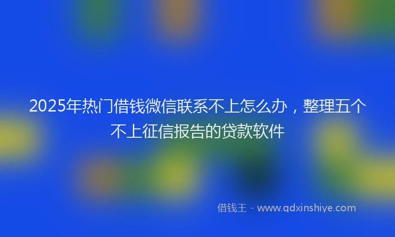 2025年热门借钱微信联系不上怎么办，整理五个不上征信报告的贷款软件