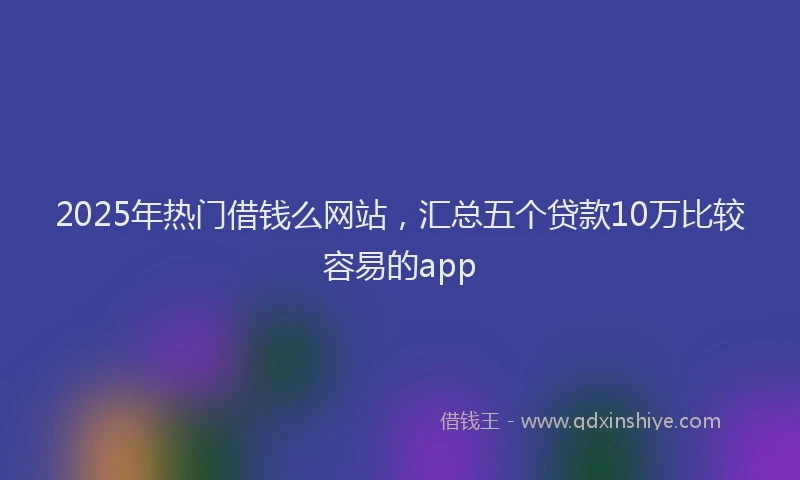 2025年热门借钱么网站，汇总五个贷款10万比较容易的app