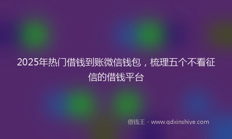 2025年热门借钱到账微信钱包，梳理五个不看征信的借钱平台