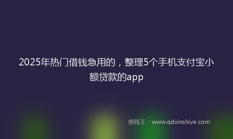 2025年热门借钱急用的，整理5个手机支付宝小额贷款的app
