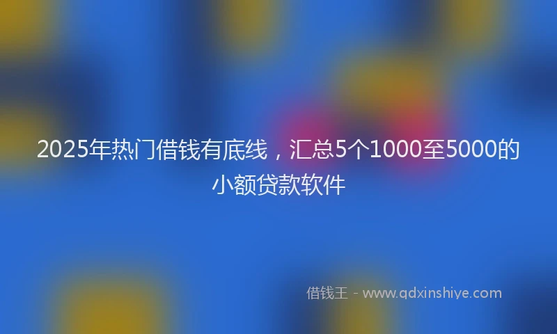 2025年热门借钱有底线，汇总5个1000至5000的小额贷款软件