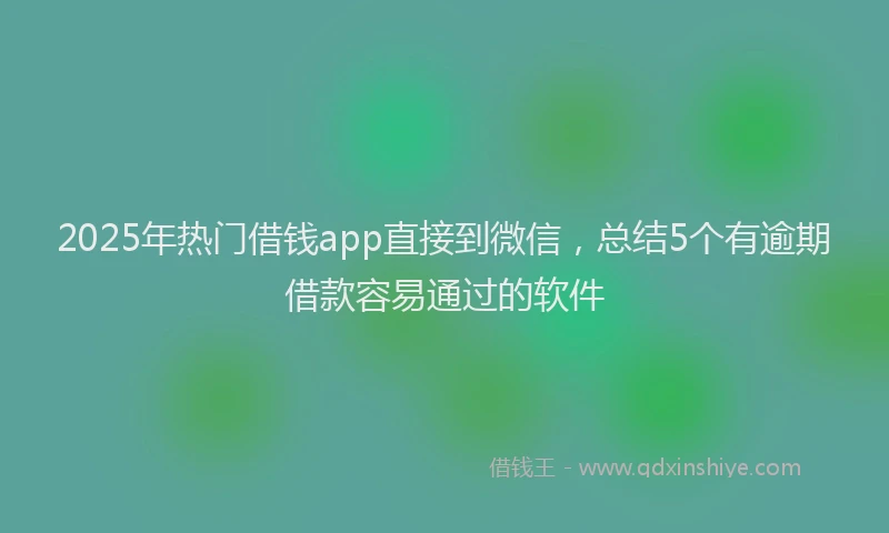 2025年热门借钱app直接到微信，总结5个有逾期借款容易通过的软件