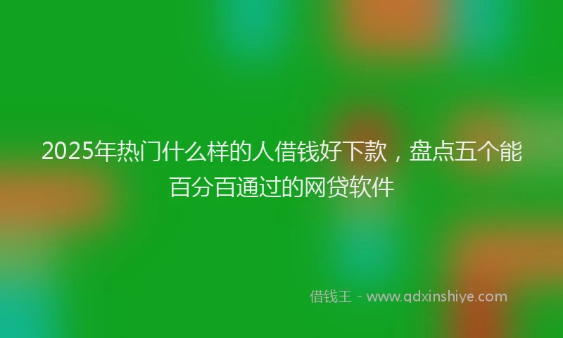 2025年热门什么样的人借钱好下款，盘点五个能百分百通过的网贷软件