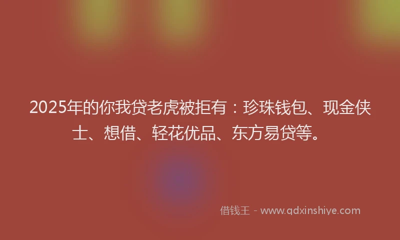 2025年的你我贷老虎被拒有：珍珠钱包、现金侠士、想借、轻花优品、东方易贷等。