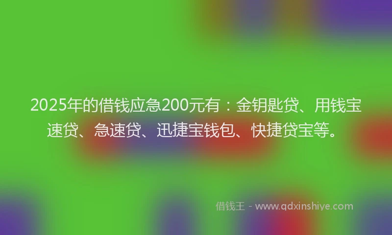 2025年的借钱应急200元有：金钥匙贷、用钱宝速贷、急速贷、迅捷宝钱包、快捷贷宝等。