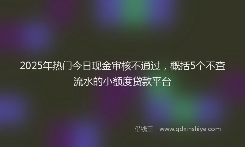 2025年热门今日现金审核不通过，概括5个不查流水的小额度贷款平台