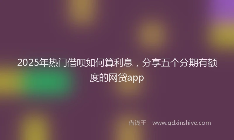 2025年热门借呗如何算利息，分享五个分期有额度的网贷app