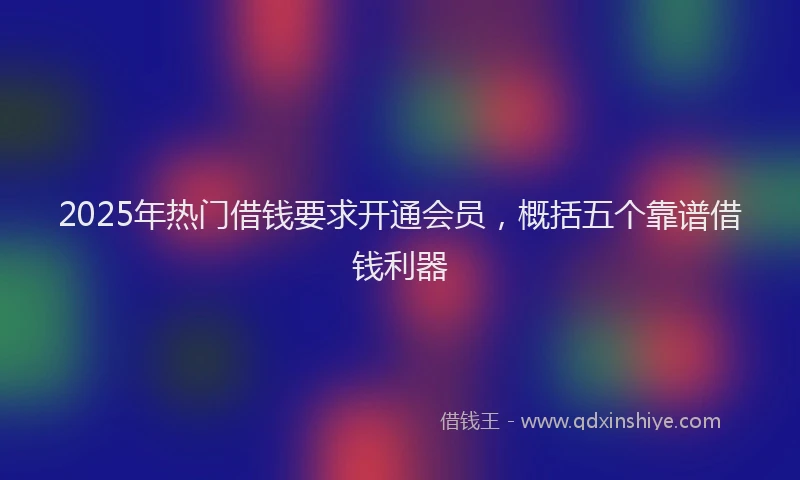 2025年热门借钱要求开通会员，概括五个靠谱借钱利器