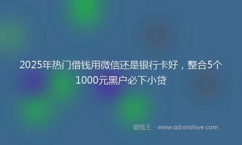 2025年热门借钱用微信还是银行卡好，整合5个1000元黑户必下小贷