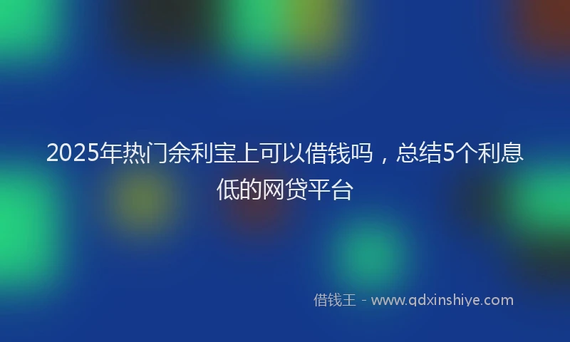 2025年热门余利宝上可以借钱吗，总结5个利息低的网贷平台