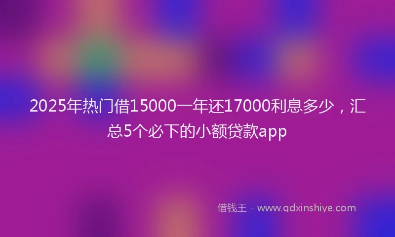 2025年热门借15000一年还17000利息多少，汇总5个必下的小额贷款app