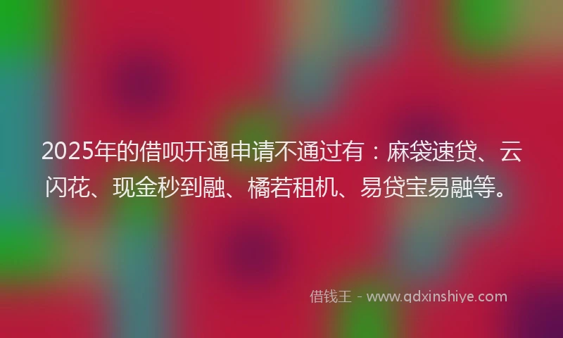 2025年的借呗开通申请不通过有：麻袋速贷、云闪花、现金秒到融、橘若租机、易贷宝易融等。