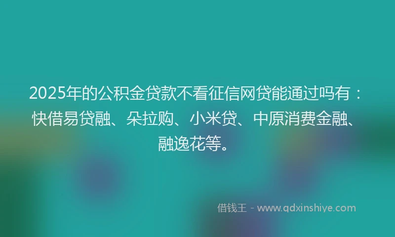 2025年的公积金贷款不看征信网贷能通过吗有：快借易贷融、朵拉购、小米贷、中原消费金融、融逸花等。