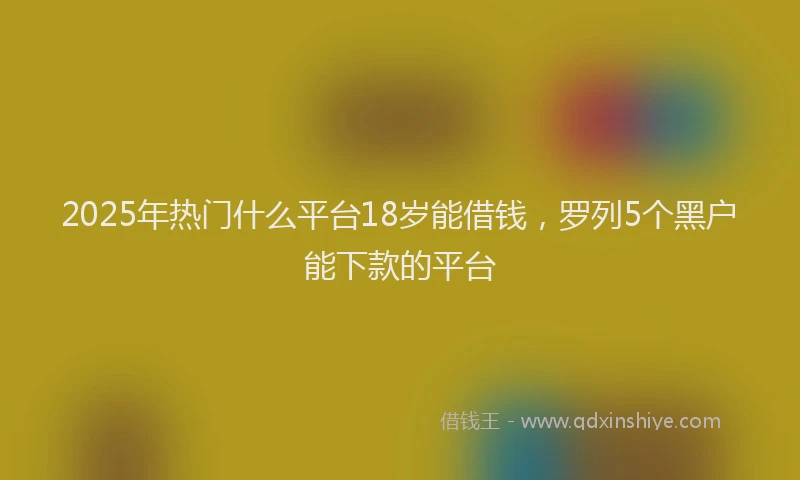 2025年热门什么平台18岁能借钱，罗列5个黑户能下款的平台