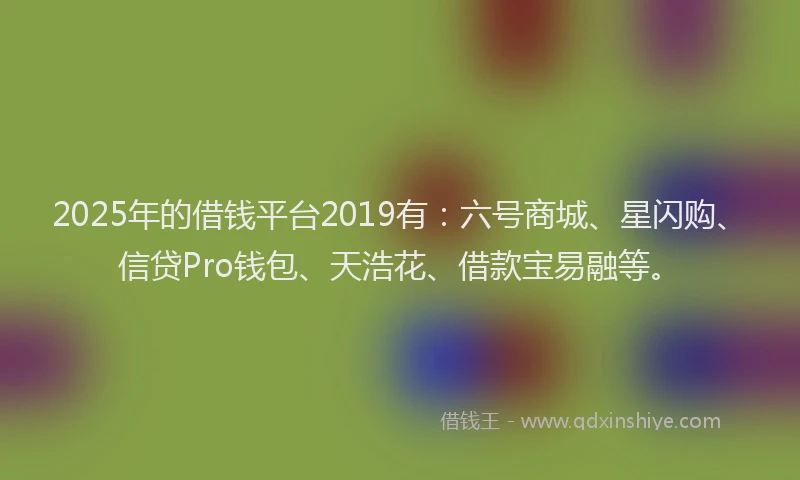 2025年的借钱平台2019有：六号商城、星闪购、信贷Pro钱包、天浩花、借款宝易融等。