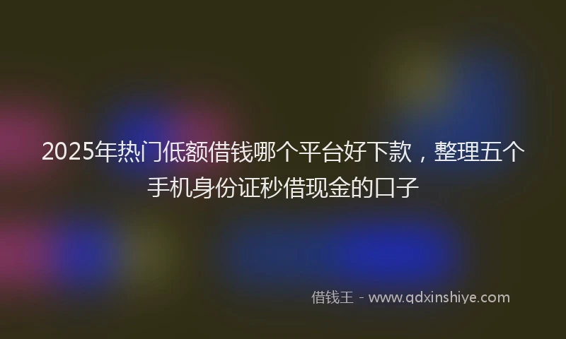 2025年热门低额借钱哪个平台好下款，整理五个手机身份证秒借现金的口子