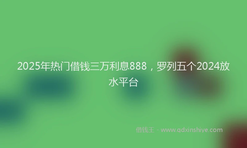 2025年热门借钱三万利息888，罗列五个2024放水平台