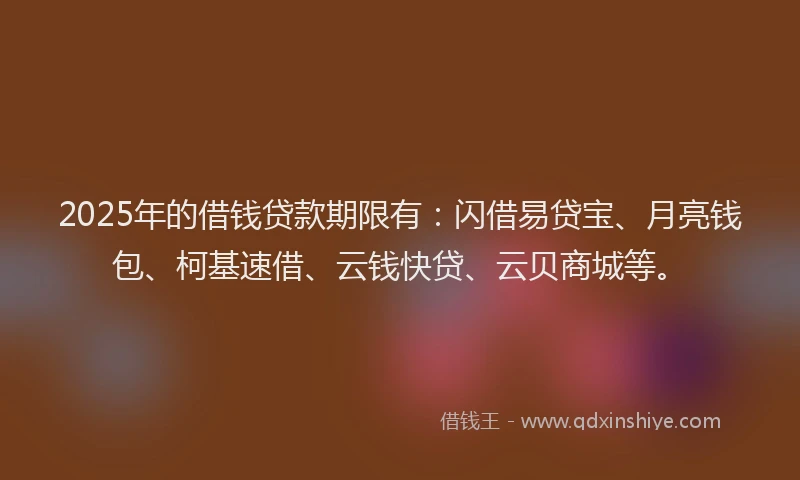 2025年的借钱贷款期限有：闪借易贷宝、月亮钱包、柯基速借、云钱快贷、云贝商城等。