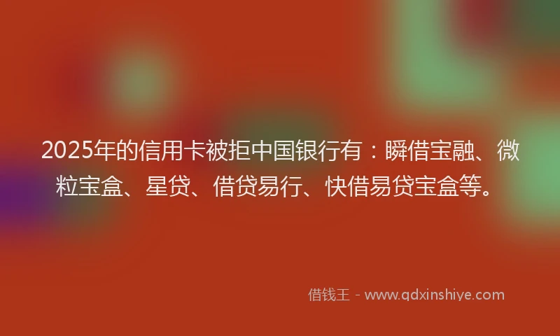 2025年的信用卡被拒中国银行有：瞬借宝融、微粒宝盒、星贷、借贷易行、快借易贷宝盒等。