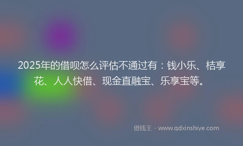 2025年的借呗怎么评估不通过有：钱小乐、桔享花、人人快借、现金直融宝、乐享宝等。