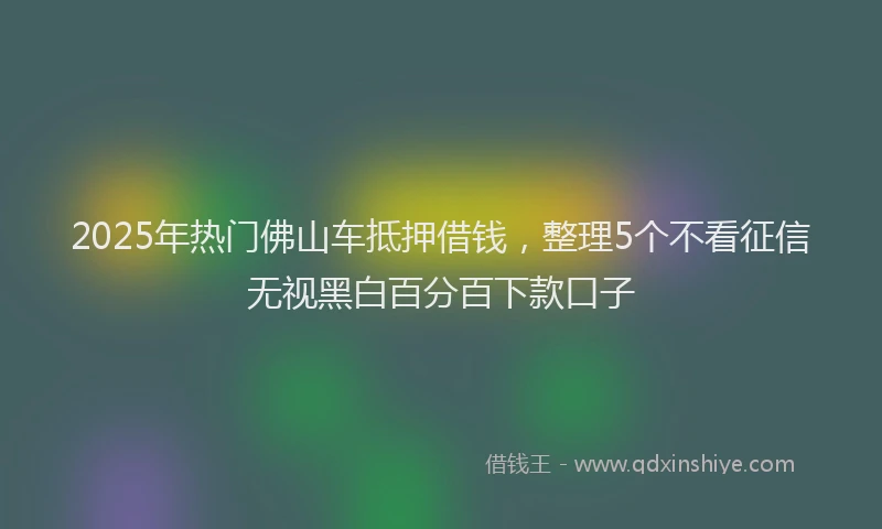 2025年热门佛山车抵押借钱，整理5个不看征信无视黑白百分百下款口子