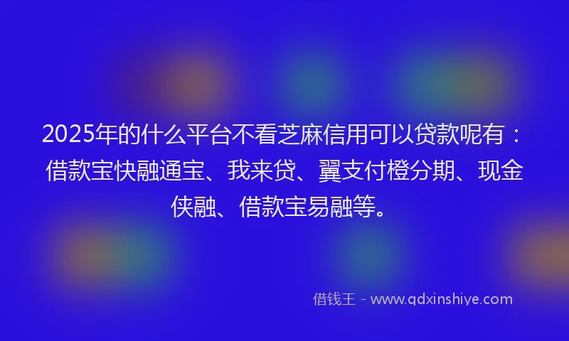 2025年的什么平台不看芝麻信用可以贷款呢有：借款宝快融通宝、我来贷、翼支付橙分期、现金侠融、借款宝易融等。