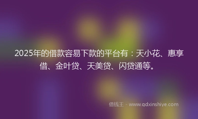 2025年的借款容易下款的平台有：天小花、惠享借、金叶贷、天美贷、闪贷通等。