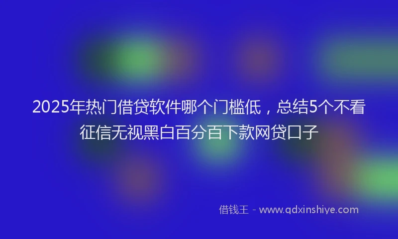2025年热门借贷软件哪个门槛低，总结5个不看征信无视黑白百分百下款网贷口子
