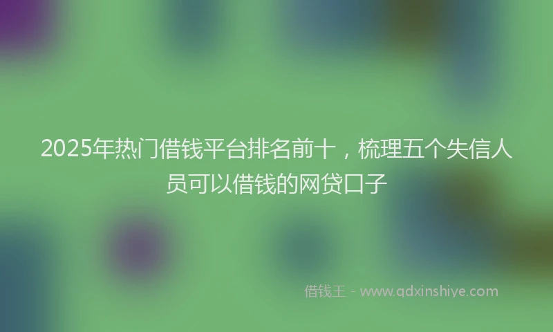 2025年热门借钱平台排名前十，梳理五个失信人员可以借钱的网贷口子