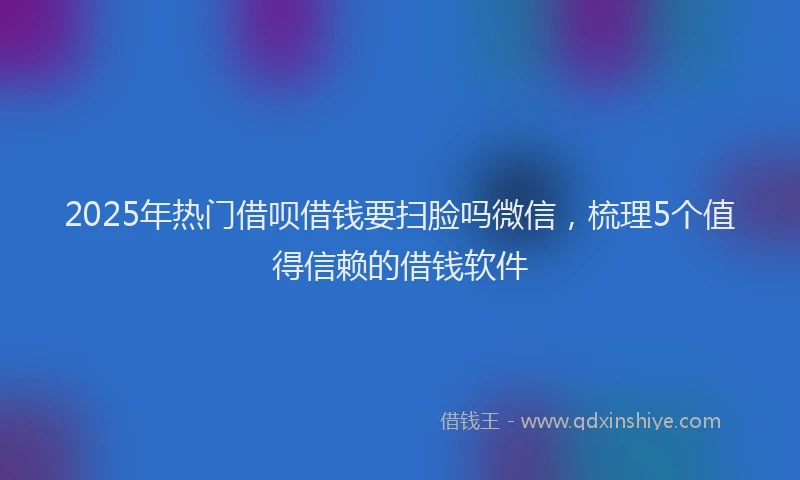 2025年热门借呗借钱要扫脸吗微信，梳理5个值得信赖的借钱软件