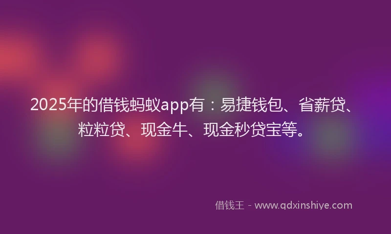 2025年的借钱蚂蚁app有：易捷钱包、省薪贷、粒粒贷、现金牛、现金秒贷宝等。