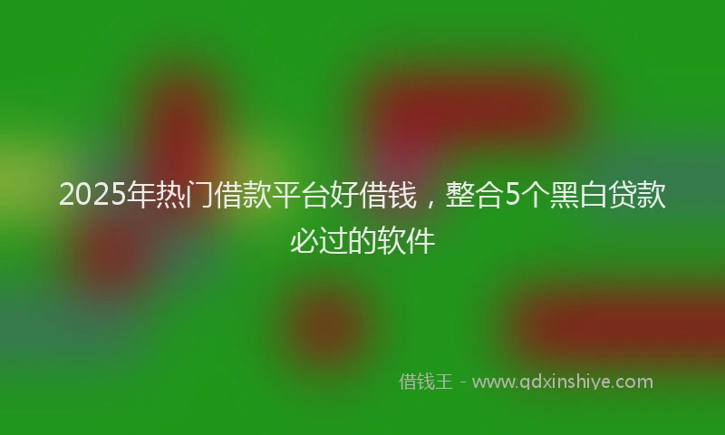 2025年热门借款平台好借钱，整合5个黑白贷款必过的软件