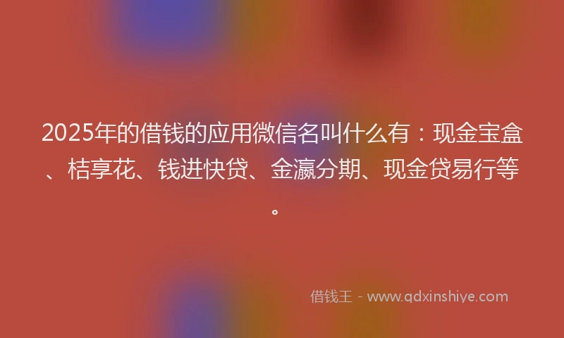 2025年的借钱的应用微信名叫什么有：现金宝盒、桔享花、钱进快贷、金瀛分期、现金贷易行等。