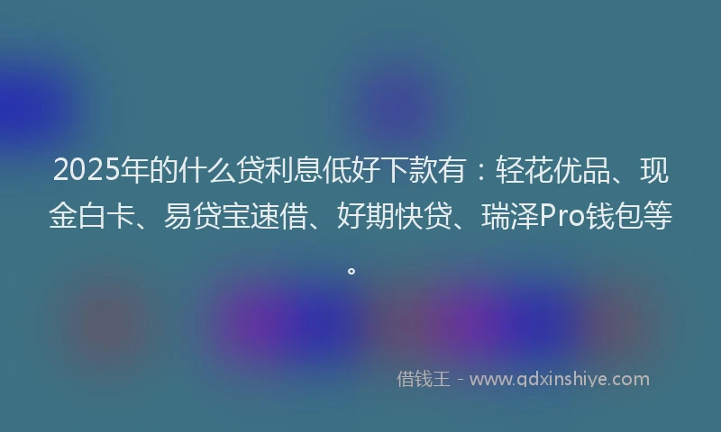 2025年的什么贷利息低好下款有：轻花优品、现金白卡、易贷宝速借、好期快贷、瑞泽Pro钱包等。