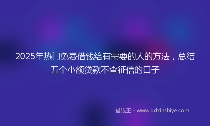 2025年热门免费借钱给有需要的人的方法，总结五个小额贷款不查征信的口子