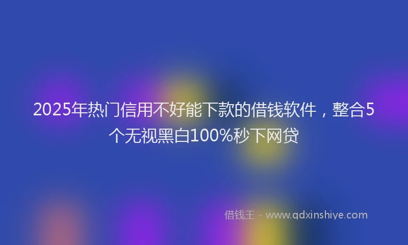 2025年热门信用不好能下款的借钱软件，整合5个无视黑白100%秒下网贷